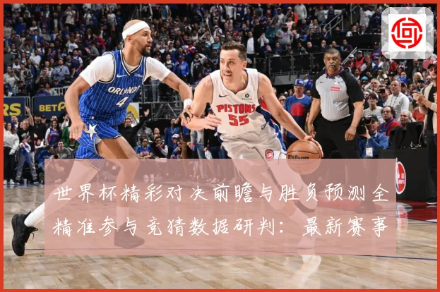世界杯精彩对决前瞻与胜负预测全精准参与竞猜数据研判：最新赛事动态与深度分析