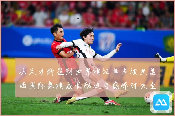从天才新星到世界棋坛焦点埃里盖西国际象棋成长轨迹与巅峰对决全解析：最新赛事动态与深度分析