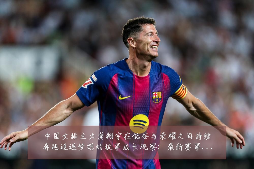 中国女排主力龚翔宇在低谷与荣耀之间持续奔跑追逐梦想的故事成长观察:最新赛事动态与深度分析