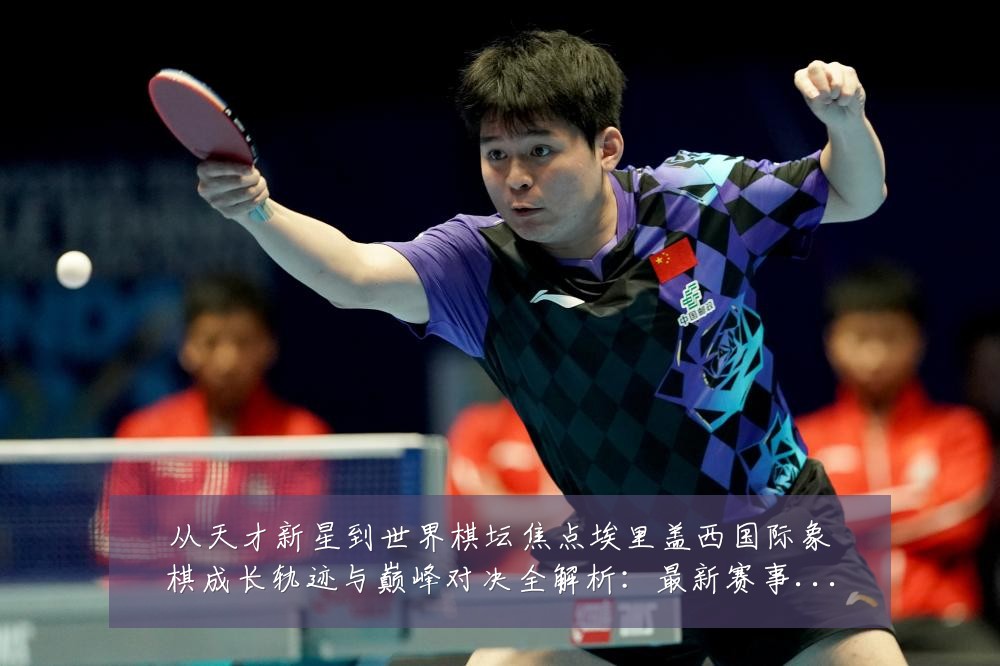 从天才新星到世界棋坛焦点埃里盖西国际象棋成长轨迹与巅峰对决全解析:最新赛事动态与深度分析