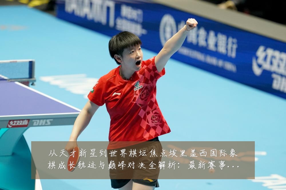 从天才新星到世界棋坛焦点埃里盖西国际象棋成长轨迹与巅峰对决全解析:最新赛事动态与深度分析